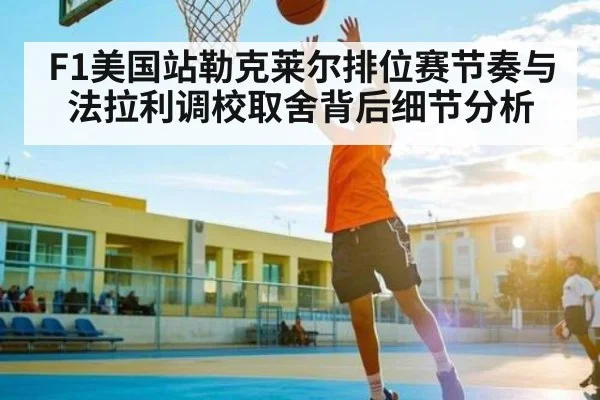 F1美国站勒克莱尔排位赛节奏与法拉利调校取舍背后细节分析