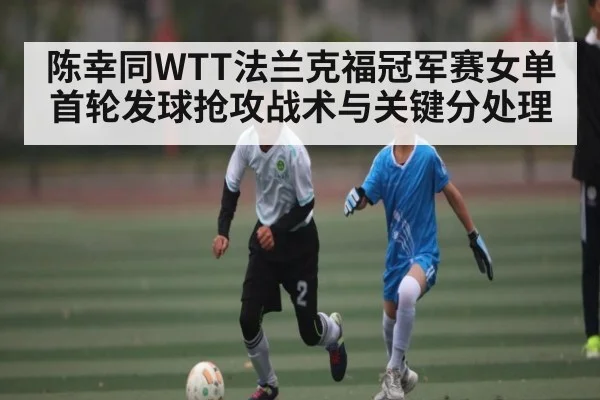 陈幸同WTT法兰克福冠军赛女单首轮发球抢攻战术与关键分处理