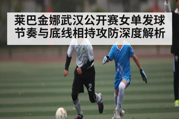 莱巴金娜武汉公开赛女单发球节奏与底线相持攻防深度解析