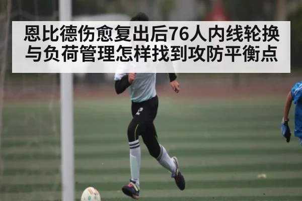 恩比德伤愈复出后76人内线轮换与负荷管理怎样找到攻防平衡点